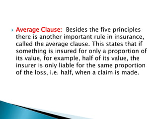    Average Clause: Besides the five principles
    there is another important rule in insurance,
    called the average clause. This states that if
    something is insured for only a proportion of
    its value, for example, half of its value, the
    insurer is only liable for the same proportion
    of the loss, i.e. half, when a claim is made.
 