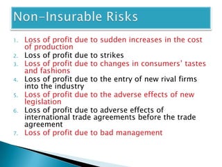 1.   Loss of profit due to sudden increases in the cost
     of production
2.   Loss of profit due to strikes
3.   Loss of profit due to changes in consumers’ tastes
     and fashions
4.   Loss of profit due to the entry of new rival firms
     into the industry
5.   Loss of profit due to the adverse effects of new
     legislation
6.   Loss of profit due to adverse effects of
     international trade agreements before the trade
     agreement
7.   Loss of profit due to bad management
 
