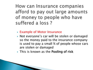    Example of Motor Insurance
   Not everyone’s car will be stolen or damaged
    so the money paid to the insurance company
    is used to pay a small % of people whose cars
    are stolen or damaged
   This is known as the Pooling of risk
 