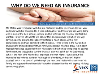 WHY DO WE NEED AN INSURANCE


Mr. Mehta was very happy with his job, his family and life in general. He was very
particular with his finances. His 8 year old daughter and 9 year old son were doing
well in one of the best schools in India and his wife had the financial comfort she
wanted. However, Mr. Mehta will concur that one can never tell when fate will
tarnish a pretty picture. He suddenly suffered a heart attack, with a few
complications, and was admitted to the hospital. Three weeks in the ICU and an
angiography and angioplasty struck him with a serious financial blow. His modest
medical insurance covered some of his expenses but he had to dip into his savings
for the rest. He thought his current financial plan was solid, but he was wrong.
What if the next time his medical expenses are even higher? What about the
money he has to keep aside for his daughter’s wedding, or his son’s higher
studies? What if he doesn’t pull through the next time? Who will take care of his
family and support them financially? Another disaster like this will destroy his long
term savings plans.
 