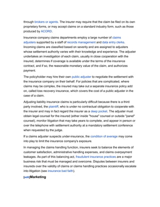 through brokers or agents. The insurer may require that the claim be filed on its own
proprietary forms, or may accept claims on a standard industry form, such as those
produced by ACORD.
Insurance company claims departments employ a large number of claims
adjusters supported by a staff of records management and data entry clerks.
Incoming claims are classified based on severity and are assigned to adjusters
whose settlement authority varies with their knowledge and experience. The adjuster
undertakes an investigation of each claim, usually in close cooperation with the
insured, determines if coverage is available under the terms of the insurance
contract, and if so, the reasonable monetary value of the claim, and authorizes
payment.
The policyholder may hire their own public adjuster to negotiate the settlement with
the insurance company on their behalf. For policies that are complicated, where
claims may be complex, the insured may take out a separate insurance policy add
on, called loss recovery insurance, which covers the cost of a public adjuster in the
case of a claim.
Adjusting liability insurance claims is particularly difficult because there is a third
party involved, the plaintiff, who is under no contractual obligation to cooperate with
the insurer and may in fact regard the insurer as a deep pocket. The adjuster must
obtain legal counsel for the insured (either inside "house" counsel or outside "panel"
counsel), monitor litigation that may take years to complete, and appear in person or
over the telephone with settlement authority at a mandatory settlement conference
when requested by the judge.
If a claims adjuster suspects under-insurance, the condition of average may come
into play to limit the insurance company's exposure.
In managing the claims handling function, insurers seek to balance the elements of
customer satisfaction, administrative handling expenses, and claims overpayment
leakages. As part of this balancing act, fraudulent insurance practices are a major
business risk that must be managed and overcome. Disputes between insurers and
insureds over the validity of claims or claims handling practices occasionally escalate
into litigation (see insurance bad faith).
[edit]Marketing

 
