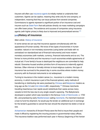 Insurers will often use insurance agents to initially market or underwrite their
customers. Agents can be captive, meaning they write only for one company, or
independent, meaning that they can issue policies from several companies.
Commissions to agents represent a significant portion of an insurance cost and
insurers such as State Farm that sell policies directly via mass marketing campaigns
can offer lower prices. The existence and success of companies using insurance
agents (with higher prices) is likely due to improved and personalized service. [12]
[edit]History

of insurance

Main article: History of insurance
In some sense we can say that insurance appears simultaneously with the
appearance of human society. We know of two types of economies in human
societies: natural or non-monetary economies (using barter and trade with no
centralized nor standardized set of financial instruments) and more modern
monetary economies (with markets, currency, financial instruments and so on). The
former is more primitive and the insurance in such economies entails agreements of
mutual aid. If one family's house is destroyed the neighbours are committed to help
rebuild. Granaries housed another primitive form of insurance to indemnify against
famines. Often informal or formally intrinsic to local religious customs, this type of
insurance has survived to the present day in some countries where modern money
economy with its financial instruments is not widespread.
Turning to insurance in the modern sense (i.e., insurance in a modern money
economy, in which insurance is part of the financial sphere), early methods of
transferring or distributing risk were practised by Chinese and Babylonian traders as
long ago as the 3rd and 2nd millenniaBC, respectively.[13] Chinese merchants
travelling treacherous river rapids would redistribute their wares across many
vessels to limit the loss due to any single vessel's capsizing. The Babylonians
developed a system which was recorded in the famous Code of Hammurabi, c. 1750
BC, and practised by early Mediterranean sailing merchants. If a merchant received
a loan to fund his shipment, he would pay the lender an additional sum in exchange
for the lender's guarantee to cancel the loan should the shipment be stolen or lost at
sea.
Achaemenian monarchs of Ancient Persia were the first to insure their people and
made it official by registering the insuring process in governmental notary offices.
The insurance tradition was performed each year in Norouz (beginning of the Iranian

 