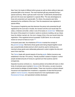 New Year); the heads of different ethnic groups as well as others willing to take part,
presented gifts to the monarch. The most important gift was presented during a
special ceremony. When a gift was worth more than 10,000 Derrik (Achaemenian
gold coin) the issue was registered in a special office. This was advantageous to
those who presented such special gifts. For others, the presents were fairly
assessed by the confidants of the court. Then the assessment was registered in
special offices.
The purpose of registering was that whenever the person who presented the gift
registered by the court was in trouble, the monarch and the court would help him.
Jahez, a historian and writer, writes in one of his books on ancient Iran: "[W]henever
the owner of the present is in trouble or wants to construct a building, set up a feast,
have his children married, etc. the one in charge of this in the court would check the
registration. If the registered amount exceeded 10,000 Derrik, he or she would
receive an amount of twice as much." [14]
A thousand years later, the inhabitants of Rhodes invented the concept of
the general average. Merchants whose goods were being shipped together would
pay a proportionally divided premium which would be used to reimburse any
merchant whose goods were deliberately jettisoned in order to lighten the ship and
save it from total loss.
The Talmud deals with several aspects of insuring goods. Before insurance was
established in the late 17th century, "friendly societies" existed in England, in which
people donated amounts of money to a general sum that could be used for
emergencies.
Separate insurance contracts (i.e., insurance policies not bundled with loans or other
kinds of contracts) were invented in Genoa in the 14th century, as were insurance
pools backed by pledges of landed estates. These new insurance contracts allowed
insurance to be separated from investment, a separation of roles that first proved
useful in marine insurance. Insurance became far more sophisticated in postRenaissance Europe, and specialized varieties developed.

 