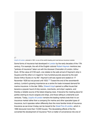 Lloyd's of London, pictured in 1991, is one of the world's leading and most famous insurance markets

Some forms of insurance had developed in London by the early decades of the 17th
century. For example, the will of the English colonist Robert Hayman mentions two
"policies of insurance" taken out with the diocesan Chancellor of London, Arthur
Duck. Of the value of £100 each, one relates to the safe arrival of Hayman's ship in
Guyana and the other is in regard to "one hundred pounds assured by the said
Doctor Arthur Ducke on my life". Hayman's will was signed and sealed on 17
November 1628 but not proved until 1633.[15] Toward the end of the seventeenth
century, London's growing importance as a centre for trade increased demand for
marine insurance. In the late 1680s, Edward Lloyd opened a coffee house that
became a popular haunt of ship owners, merchants, and ships' captains, and
thereby a reliable source of the latest shipping news. It became the meeting place for
parties wishing to insure cargoes and ships, and those willing to underwrite such
ventures. Today, Lloyd's of London remains the leading market (note that it is an
insurance market rather than a company) for marine and other specialist types of
insurance, but it operates rather differently than the more familiar kinds of insurance.
Insurance as we know it today can be traced to the Great Fire of London, which in
1666 devoured more than 13,000 houses. The devastating effects of the fire
converted the development of insurance "from a matter of convenience into one of

 