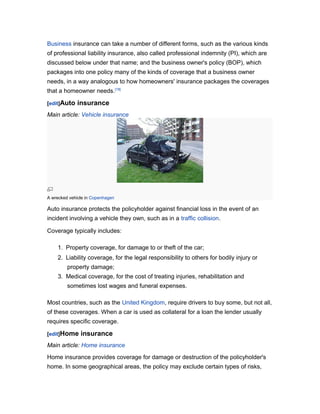 Business insurance can take a number of different forms, such as the various kinds
of professional liability insurance, also called professional indemnity (PI), which are
discussed below under that name; and the business owner's policy (BOP), which
packages into one policy many of the kinds of coverage that a business owner
needs, in a way analogous to how homeowners' insurance packages the coverages
that a homeowner needs.[18]
[edit]Auto

insurance

Main article: Vehicle insurance

A wrecked vehicle in Copenhagen

Auto insurance protects the policyholder against financial loss in the event of an
incident involving a vehicle they own, such as in a traffic collision.
Coverage typically includes:
1. Property coverage, for damage to or theft of the car;
2. Liability coverage, for the legal responsibility to others for bodily injury or
property damage;
3. Medical coverage, for the cost of treating injuries, rehabilitation and
sometimes lost wages and funeral expenses.
Most countries, such as the United Kingdom, require drivers to buy some, but not all,
of these coverages. When a car is used as collateral for a loan the lender usually
requires specific coverage.
[edit]Home

insurance

Main article: Home insurance
Home insurance provides coverage for damage or destruction of the policyholder's
home. In some geographical areas, the policy may exclude certain types of risks,

 