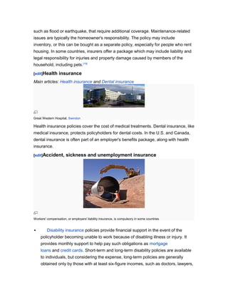 such as flood or earthquake, that require additional coverage. Maintenance-related
issues are typically the homeowner's responsibility. The policy may include
inventory, or this can be bought as a separate policy, especially for people who rent
housing. In some countries, insurers offer a package which may include liability and
legal responsibility for injuries and property damage caused by members of the
household, including pets.[19]
[edit]Health

insurance

Main articles: Health insurance and Dental insurance

Great Western Hospital, Swindon

Health insurance policies cover the cost of medical treatments. Dental insurance, like
medical insurance, protects policyholders for dental costs. In the U.S. and Canada,
dental insurance is often part of an employer's benefits package, along with health
insurance.
[edit]Accident,

sickness and unemployment insurance

Workers' compensation, or employers' liability insurance, is compulsory in some countries



Disability insurance policies provide financial support in the event of the
policyholder becoming unable to work because of disabling illness or injury. It
provides monthly support to help pay such obligations as mortgage
loans and credit cards. Short-term and long-term disability policies are available
to individuals, but considering the expense, long-term policies are generally
obtained only by those with at least six-figure incomes, such as doctors, lawyers,

 