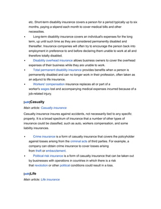 etc. Short-term disability insurance covers a person for a period typically up to six
months, paying a stipend each month to cover medical bills and other
necessities.


Long-term disability insurance covers an individual's expenses for the long
term, up until such time as they are considered permanently disabled and
thereafter. Insurance companies will often try to encourage the person back into
employment in preference to and before declaring them unable to work at all and
therefore totally disabled.



Disability overhead insurance allows business owners to cover the overhead
expenses of their business while they are unable to work.



Total permanent disability insurance provides benefits when a person is
permanently disabled and can no longer work in their profession, often taken as
an adjunct to life insurance.



Workers' compensation insurance replaces all or part of a
worker's wages lost and accompanying medical expenses incurred because of a
job-related injury.

[edit]Casualty

Main article: Casualty insurance
Casualty insurance insures against accidents, not necessarily tied to any specific
property. It is a broad spectrum of insurance that a number of other types of
insurance could be classified, such as auto, workers compensation, and some
liability insurances.


Crime insurance is a form of casualty insurance that covers the policyholder
against losses arising from the criminal acts of third parties. For example, a
company can obtain crime insurance to cover losses arising
from theft or embezzlement.



Political risk insurance is a form of casualty insurance that can be taken out
by businesses with operations in countries in which there is a risk
that revolution or other political conditions could result in a loss.

[edit]Life

Main article: Life insurance

 