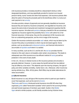 Life insurance provides a monetary benefit to a descendant's family or other
designated beneficiary, and may specifically provide for income to an insured
person's family, burial, funeral and other final expenses. Life insurance policies often
allow the option of having the proceeds paid to the beneficiary either in a lump sum
cash payment or an annuity.
Annuities provide a stream of payments and are generally classified as insurance
because they are issued by insurance companies, are regulated as insurance, and
require the same kinds of actuarial and investment management expertise that life
insurance requires. Annuities and pensions that pay a benefit for life are sometimes
regarded as insurance against the possibility that a retiree will outlive his or her
financial resources. In that sense, they are the complement of life insurance and,
from an underwriting perspective, are the mirror image of life insurance.
Certain life insurance contracts accumulate cash values, which may be taken by the
insured if the policy is surrendered or which may be borrowed against. Some
policies, such as annuities and endowment policies, are financial instruments to
accumulate or liquidate wealthwhen it is needed.
In many countries, such as the U.S. and the UK, the tax law provides that the
interest on this cash value is not taxable under certain circumstances. This leads to
widespread use of life insurance as a tax-efficient method of saving as well as
protection in the event of early death.
In the U.S., the tax on interest income on life insurance policies and annuities is
generally deferred. However, in some cases the benefit derived from tax deferral
may be offset by a low return. This depends upon the insuring company, the type of
policy and other variables (mortality, market return, etc.). Moreover, other income tax
saving vehicles (e.g., IRAs, 401(k) plans, Roth IRAs) may be better alternatives for
value accumulation.
[edit]Burial insurance

Burial insurance is a very old type of life insurance which is paid out upon death to
cover final expenses, such as the cost of a funeral.
TheGreeks and Romans introduced burial insurance circa 600 AD when they
organized guilds called "benevolent societies" which cared for the surviving families
and paid funeral expenses of members upon death. Guilds in the Middle
Ages served a similar purpose, as did friendly societies during Victorian times.

 