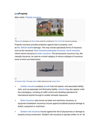 [edit]Property

Main article: Property insurance

This tornado damage to an Illinois home would be considered an "Act of God" for insurance purposes

Property insurance provides protection against risks to property, such
as fire, theft or weatherdamage. This may include specialized forms of insurance
such as fire insurance, flood insurance,earthquake insurance, home insurance,
inland marine insurance or boiler insurance. The termproperty insurance may, like
casualty insurance, be used as a broad category of various subtypes of insurance,
some of which are listed below:

US Airways Flight 1549 was written offafter ditching into the Hudson River



Aviation insurance protects aircraft hulls and spares, and associated liability
risks, such as passenger and third-party liability. Airports may also appear under
this subcategory, including air traffic control and refuelling operations for
international airports through to smaller domestic exposures.



Boiler insurance (also known as boiler and machinery insurance, or
equipment breakdown insurance) insures against accidental physical damage to
boilers, equipment or machinery.



Builder's risk insurance insures against the risk of physical loss or damage to
property during construction. Builder's risk insurance is typically written on an "all

 