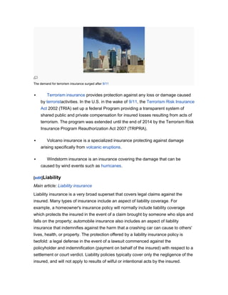 The demand for terrorism insurance surged after 9/11



Terrorism insurance provides protection against any loss or damage caused
by terroristactivities. In the U.S. in the wake of 9/11, the Terrorism Risk Insurance
Act 2002 (TRIA) set up a federal Program providing a transparent system of
shared public and private compensation for insured losses resulting from acts of
terrorism. The program was extended until the end of 2014 by the Terrorism Risk
Insurance Program Reauthorization Act 2007 (TRIPRA).



Volcano insurance is a specialized insurance protecting against damage
arising specifically from volcanic eruptions.



Windstorm insurance is an insurance covering the damage that can be
caused by wind events such as hurricanes.

[edit]Liability

Main article: Liability insurance
Liability insurance is a very broad superset that covers legal claims against the
insured. Many types of insurance include an aspect of liability coverage. For
example, a homeowner's insurance policy will normally include liability coverage
which protects the insured in the event of a claim brought by someone who slips and
falls on the property; automobile insurance also includes an aspect of liability
insurance that indemnifies against the harm that a crashing car can cause to others'
lives, health, or property. The protection offered by a liability insurance policy is
twofold: a legal defense in the event of a lawsuit commenced against the
policyholder and indemnification (payment on behalf of the insured) with respect to a
settlement or court verdict. Liability policies typically cover only the negligence of the
insured, and will not apply to results of wilful or intentional acts by the insured.

 