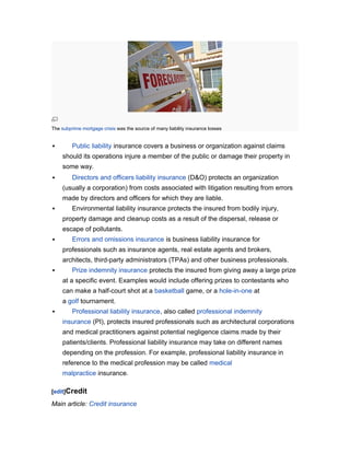 The subprime mortgage crisis was the source of many liability insurance losses



Public liability insurance covers a business or organization against claims
should its operations injure a member of the public or damage their property in
some way.



Directors and officers liability insurance (D&O) protects an organization
(usually a corporation) from costs associated with litigation resulting from errors
made by directors and officers for which they are liable.



Environmental liability insurance protects the insured from bodily injury,
property damage and cleanup costs as a result of the dispersal, release or
escape of pollutants.



Errors and omissions insurance is business liability insurance for
professionals such as insurance agents, real estate agents and brokers,
architects, third-party administrators (TPAs) and other business professionals.



Prize indemnity insurance protects the insured from giving away a large prize
at a specific event. Examples would include offering prizes to contestants who
can make a half-court shot at a basketball game, or a hole-in-one at
a golf tournament.



Professional liability insurance, also called professional indemnity
insurance (PI), protects insured professionals such as architectural corporations
and medical practitioners against potential negligence claims made by their
patients/clients. Professional liability insurance may take on different names
depending on the profession. For example, professional liability insurance in
reference to the medical profession may be called medical
malpractice insurance.

[edit]Credit

Main article: Credit insurance

 