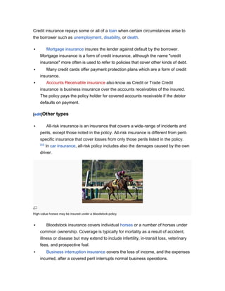 Credit insurance repays some or all of a loan when certain circumstances arise to
the borrower such as unemployment, disability, or death.
Mortgage insurance insures the lender against default by the borrower.



Mortgage insurance is a form of credit insurance, although the name "credit
insurance" more often is used to refer to policies that cover other kinds of debt.
Many credit cards offer payment protection plans which are a form of credit



insurance.
Accounts Receivable insurance also know as Credit or Trade Credit



insurance is business insurance over the accounts receivables of the insured.
The policy pays the policy holder for covered accounts receivable if the debtor
defaults on payment.
[edit]Other

types

All-risk insurance is an insurance that covers a wide-range of incidents and



perils, except those noted in the policy. All-risk insurance is different from perilspecific insurance that cover losses from only those perils listed in the policy.
[22]

In car insurance, all-risk policy includes also the damages caused by the own

driver.

High-value horses may be insured under a bloodstock policy



Bloodstock insurance covers individual horses or a number of horses under
common ownership. Coverage is typically for mortality as a result of accident,
illness or disease but may extend to include infertility, in-transit loss, veterinary
fees, and prospective foal.



Business interruption insurance covers the loss of income, and the expenses
incurred, after a covered peril interrupts normal business operations.

 