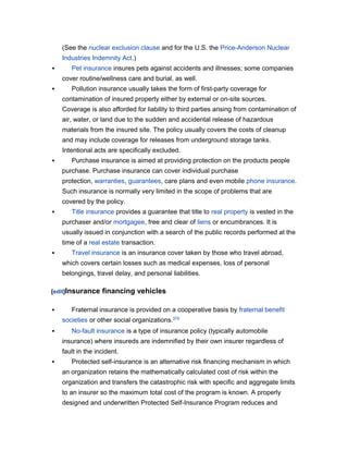 (See the nuclear exclusion clause and for the U.S. the Price-Anderson Nuclear
Industries Indemnity Act.)


Pet insurance insures pets against accidents and illnesses; some companies
cover routine/wellness care and burial, as well.



Pollution insurance usually takes the form of first-party coverage for
contamination of insured property either by external or on-site sources.
Coverage is also afforded for liability to third parties arising from contamination of
air, water, or land due to the sudden and accidental release of hazardous
materials from the insured site. The policy usually covers the costs of cleanup
and may include coverage for releases from underground storage tanks.
Intentional acts are specifically excluded.



Purchase insurance is aimed at providing protection on the products people
purchase. Purchase insurance can cover individual purchase
protection, warranties, guarantees, care plans and even mobile phone insurance.
Such insurance is normally very limited in the scope of problems that are
covered by the policy.



Title insurance provides a guarantee that title to real property is vested in the
purchaser and/or mortgagee, free and clear of liens or encumbrances. It is
usually issued in conjunction with a search of the public records performed at the
time of a real estate transaction.



Travel insurance is an insurance cover taken by those who travel abroad,
which covers certain losses such as medical expenses, loss of personal
belongings, travel delay, and personal liabilities.

[edit]Insurance


financing vehicles

Fraternal insurance is provided on a cooperative basis by fraternal benefit
societies or other social organizations.[23]



No-fault insurance is a type of insurance policy (typically automobile
insurance) where insureds are indemnified by their own insurer regardless of
fault in the incident.



Protected self-insurance is an alternative risk financing mechanism in which
an organization retains the mathematically calculated cost of risk within the
organization and transfers the catastrophic risk with specific and aggregate limits
to an insurer so the maximum total cost of the program is known. A properly
designed and underwritten Protected Self-Insurance Program reduces and

 