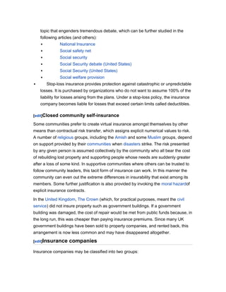 topic that engenders tremendous debate, which can be further studied in the
following articles (and others):



Social safety net



Social security



Social Security debate (United States)



Social Security (United States)




National Insurance

Social welfare provision
Stop-loss insurance provides protection against catastrophic or unpredictable

losses. It is purchased by organizations who do not want to assume 100% of the
liability for losses arising from the plans. Under a stop-loss policy, the insurance
company becomes liable for losses that exceed certain limits called deductibles.
[edit]Closed

community self-insurance

Some communities prefer to create virtual insurance amongst themselves by other
means than contractual risk transfer, which assigns explicit numerical values to risk.
A number of religious groups, including the Amish and some Muslim groups, depend
on support provided by their communities when disasters strike. The risk presented
by any given person is assumed collectively by the community who all bear the cost
of rebuilding lost property and supporting people whose needs are suddenly greater
after a loss of some kind. In supportive communities where others can be trusted to
follow community leaders, this tacit form of insurance can work. In this manner the
community can even out the extreme differences in insurability that exist among its
members. Some further justification is also provided by invoking the moral hazardof
explicit insurance contracts.
In the United Kingdom, The Crown (which, for practical purposes, meant the civil
service) did not insure property such as government buildings. If a government
building was damaged, the cost of repair would be met from public funds because, in
the long run, this was cheaper than paying insurance premiums. Since many UK
government buildings have been sold to property companies, and rented back, this
arrangement is now less common and may have disappeared altogether.
[edit]Insurance

companies

Insurance companies may be classified into two groups:

 