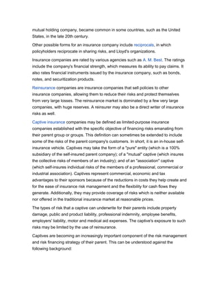 mutual holding company, became common in some countries, such as the United
States, in the late 20th century.
Other possible forms for an insurance company include reciprocals, in which
policyholders reciprocate in sharing risks, and Lloyd's organizations.
Insurance companies are rated by various agencies such as A. M. Best. The ratings
include the company's financial strength, which measures its ability to pay claims. It
also rates financial instruments issued by the insurance company, such as bonds,
notes, and securitization products.
Reinsurance companies are insurance companies that sell policies to other
insurance companies, allowing them to reduce their risks and protect themselves
from very large losses. The reinsurance market is dominated by a few very large
companies, with huge reserves. A reinsurer may also be a direct writer of insurance
risks as well.
Captive insurance companies may be defined as limited-purpose insurance
companies established with the specific objective of financing risks emanating from
their parent group or groups. This definition can sometimes be extended to include
some of the risks of the parent company's customers. In short, it is an in-house selfinsurance vehicle. Captives may take the form of a "pure" entity (which is a 100%
subsidiary of the self-insured parent company); of a "mutual" captive (which insures
the collective risks of members of an industry); and of an "association" captive
(which self-insures individual risks of the members of a professional, commercial or
industrial association). Captives represent commercial, economic and tax
advantages to their sponsors because of the reductions in costs they help create and
for the ease of insurance risk management and the flexibility for cash flows they
generate. Additionally, they may provide coverage of risks which is neither available
nor offered in the traditional insurance market at reasonable prices.
The types of risk that a captive can underwrite for their parents include property
damage, public and product liability, professional indemnity, employee benefits,
employers' liability, motor and medical aid expenses. The captive's exposure to such
risks may be limited by the use of reinsurance.
Captives are becoming an increasingly important component of the risk management
and risk financing strategy of their parent. This can be understood against the
following background:

 