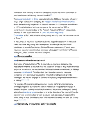 permission from authority in the head office) and allowed insurance consumers to
purchase insurance from any insurer in the EU. [27]
The insurance industry in China was nationalized in 1949 and thereafter offered by
only a single state-owned company, the People's Insurance Company of China,
which was eventually suspended as demand declined in a communist environment.
In 1978, market reforms led to an increase in the market and by 1995 a
comprehensive Insurance Law of the People's Republic of China [28] was passed,
followed in 1998 by the formation of China Insurance Regulatory
Commission (CIRC), which has broad regulatory authority over the insurance market
of China.[29]
In India, IRDA is insurance regulatory authority. As per the section 4 of IRDA Act'
1999, Insurance Regulatory and Development Authority (IRDA), which was
constituted by an act of parliament. National Insurance Academy, Pune is apex
insurance capacity builder institute promoted with support from Ministry of Finance
and by LIC, Life & General Insurance compnies.
[edit]Controversies
[edit]Insurance

insulates too much

By creating a "security blanket" for its insureds, an insurance company may
inadvertently find that its insureds may not be as risk-averse as they might otherwise
be (since, by definition, the insured has transferred the risk to the insurer), a concept
known as moral hazard. To reduce their own financial exposure, insurance
companies have contractual clauses that mitigate their obligation to provide
coverage if the insured engages in behavior that grossly magnifies their risk of loss
or liability.[citation needed]
For example, life insurance companies may require higher premiums or deny
coverage altogether to people who work in hazardous occupations or engage in
dangerous sports. Liability insurance providers do not provide coverage for liability
arising from intentional tortscommitted by or at the direction of the insured. Even if a
provider were so irrational as to want to provide such coverage, it is against the
public policy of most countries to allow such insurance to exist, and thus it is usually
illegal.[citation needed]
[edit]Complexity

of insurance policy contracts

 