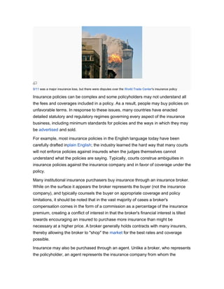 9/11 was a major insurance loss, but there were disputes over the World Trade Center's insurance policy

Insurance policies can be complex and some policyholders may not understand all
the fees and coverages included in a policy. As a result, people may buy policies on
unfavorable terms. In response to these issues, many countries have enacted
detailed statutory and regulatory regimes governing every aspect of the insurance
business, including minimum standards for policies and the ways in which they may
be advertised and sold.
For example, most insurance policies in the English language today have been
carefully drafted inplain English; the industry learned the hard way that many courts
will not enforce policies against insureds when the judges themselves cannot
understand what the policies are saying. Typically, courts construe ambiguities in
insurance policies against the insurance company and in favor of coverage under the
policy.
Many institutional insurance purchasers buy insurance through an insurance broker.
While on the surface it appears the broker represents the buyer (not the insurance
company), and typically counsels the buyer on appropriate coverage and policy
limitations, it should be noted that in the vast majority of cases a broker's
compensation comes in the form of a commission as a percentage of the insurance
premium, creating a conflict of interest in that the broker's financial interest is tilted
towards encouraging an insured to purchase more insurance than might be
necessary at a higher price. A broker generally holds contracts with many insurers,
thereby allowing the broker to "shop" the market for the best rates and coverage
possible.
Insurance may also be purchased through an agent. Unlike a broker, who represents
the policyholder, an agent represents the insurance company from whom the

 