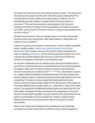 Caucasians and Asians are more evenly spread across the scores. The credit scores
were also found to predict risk within each of the ethnic groups, leading the FTC to
conclude that the scoring models are not solely proxies for redlining. The FTC
indicated little data was available to evaluate benefit of insurance scores to
consumers.[32] The report was disputed by representatives of the Consumer
Federation of America, the National Fair Housing Alliance, the National Consumer
Law Center, and the Center for Economic Justice, for relying on data provided by the
insurance industry.

[33]

All states have provisions in their rate regulation laws or in their fair trade practice
acts that prohibit unfair discrimination, often called redlining, in setting rates and
making insurance available.[34]
In determining premiums and premium rate structures, insurers consider quantifiable
factors, including location, credit scores, gender,occupation, marital status,
and education level. However, the use of such factors is often considered to be
unfair or unlawfully discriminatory, and the reaction against this practice has in some
instances led to political disputes about the ways in which insurers determine
premiums and regulatory intervention to limit the factors used.
An insurance underwriter's job is to evaluate a given risk as to the likelihood that a
loss will occur. Any factor that causes a greater likelihood of loss should theoretically
be charged a higher rate. This basic principle of insurance must be followed if
insurance companies are to remain solvent.[citation needed] Thus, "discrimination" against
(i.e., negative differential treatment of) potential insureds in the risk evaluation and
premium-setting process is a necessary by-product of the fundamentals of insurance
underwriting. For instance, insurers charge older people significantly higher
premiums than they charge younger people for term life insurance. Older people are
thus treated differently than younger people (i.e., a distinction is made, discrimination
occurs). The rationale for the differential treatment goes to the heart of the risk a life
insurer takes: Old people are likely to die sooner than young people, so the risk of
loss (the insured's death) is greater in any given period of time and therefore the risk
premium must be higher to cover the greater risk. However, treating insureds
differently when there is no actuarially sound reason for doing so is unlawful
discrimination.
What is often missing from the debate is that prohibiting the use of legitimate,
actuarially sound factors means that an insufficient amount is being charged for a

 