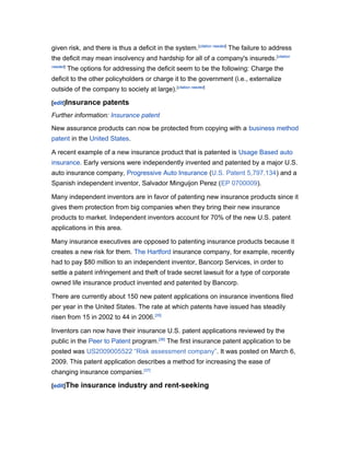given risk, and there is thus a deficit in the system. [citation needed] The failure to address
the deficit may mean insolvency and hardship for all of a company's insureds. [citation
needed]

The options for addressing the deficit seem to be the following: Charge the

deficit to the other policyholders or charge it to the government (i.e., externalize
outside of the company to society at large). [citation needed]
[edit]Insurance

patents

Further information: Insurance patent
New assurance products can now be protected from copying with a business method
patent in the United States.
A recent example of a new insurance product that is patented is Usage Based auto
insurance. Early versions were independently invented and patented by a major U.S.
auto insurance company, Progressive Auto Insurance (U.S. Patent 5,797,134) and a
Spanish independent inventor, Salvador Minguijon Perez (EP 0700009).
Many independent inventors are in favor of patenting new insurance products since it
gives them protection from big companies when they bring their new insurance
products to market. Independent inventors account for 70% of the new U.S. patent
applications in this area.
Many insurance executives are opposed to patenting insurance products because it
creates a new risk for them. The Hartford insurance company, for example, recently
had to pay $80 million to an independent inventor, Bancorp Services, in order to
settle a patent infringement and theft of trade secret lawsuit for a type of corporate
owned life insurance product invented and patented by Bancorp.
There are currently about 150 new patent applications on insurance inventions filed
per year in the United States. The rate at which patents have issued has steadily
risen from 15 in 2002 to 44 in 2006.[35]
Inventors can now have their insurance U.S. patent applications reviewed by the
public in the Peer to Patent program.[36] The first insurance patent application to be
posted was US2009005522 “Risk assessment company”. It was posted on March 6,
2009. This patent application describes a method for increasing the ease of
changing insurance companies.[37]
[edit]The

insurance industry and rent-seeking

 