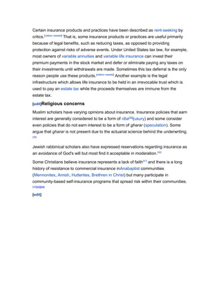 Certain insurance products and practices have been described as rent-seeking by
critics.[citation needed] That is, some insurance products or practices are useful primarily
because of legal benefits, such as reducing taxes, as opposed to providing
protection against risks of adverse events. Under United States tax law, for example,
most owners of variable annuities and variable life insurance can invest their
premium payments in the stock market and defer or eliminate paying any taxes on
their investments until withdrawals are made. Sometimes this tax deferral is the only
reason people use these products.[citation needed] Another example is the legal
infrastructure which allows life insurance to be held in an irrevocable trust which is
used to pay an estate tax while the proceeds themselves are immune from the
estate tax.
[edit]Religious

concerns

Muslim scholars have varying opinions about insurance. Insurance policies that earn
interest are generally considered to be a form of riba[38](usury) and some consider
even policies that do not earn interest to be a form of gharar (speculation). Some
argue that gharar is not present due to the actuarial science behind the underwriting.
[39]

Jewish rabbinical scholars also have expressed reservations regarding insurance as
an avoidance of God's will but most find it acceptable in moderation. [40]
Some Christians believe insurance represents a lack of faith [41] and there is a long
history of resistance to commercial insurance inAnabaptist communities
(Mennonites, Amish, Hutterites, Brethren in Christ) but many participate in
community-based self-insurance programs that spread risk within their communities.
[42][43][44]

[edit]

 