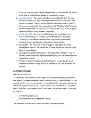1. Indemnity – the insurance company indemnifies, or compensates, the insured
in the case of certain losses only up to the insured's interest.
2. Insurable interest – the insured typically must directly suffer from the loss.
Insurable interest must exist whether property insurance or insurance on a
person is involved. The concept requires that the insured have a "stake" in
the loss or damage to the life or property insured. What that "stake" is will be
determined by the kind of insurance involved and the nature of the property
ownership or relationship between the persons.

3. Utmost good faith – the insured and the insurer are bound by a good
faith bond of honesty and fairness. Material facts must be disclosed.
4. Contribution – insurers which have similar obligations to the insured
contribute in the indemnification, according to some method.
5. Subrogation – the insurance company acquires legal rights to pursue
recoveries on behalf of the insured; for example, the insurer may sue those
liable for insured's loss.

6. Causa proxima, or proximate cause – the cause of loss (the peril) must be
covered under the insuring agreement of the policy, and the dominant cause
must not be excluded
7. Principle of loss minimization - In case of any loss or casualty, the asset
owner must attempt to keep the loss to a minimum, as if the asset was not
insured.
[edit]Indemnification

Main article: Indemnity
To "indemnify" means to make whole again, or to be reinstated to the position that
one was in, to the extent possible, prior to the happening of a specified event or peril.
Accordingly, life insurance is generally not considered to be indemnity insurance, but
rather "contingent" insurance (i.e., a claim arises on the occurrence of a specified
event). There are generally two types of insurance contracts that seek to indemnify
an insured:
1. an "indemnity" policy, and

2. a "pay on behalf" or "on behalf of"[4] policy.
The difference is significant on paper, but rarely material in practice.

 