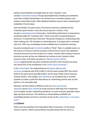 policies would therefore be charged twice as much. However, more
complex multivariate analyses through generalized linear modeling are sometimes
used when multiple characteristics are involved and a univariate analysis could
produce confounded results. Other statistical methods may be used in assessing the
probability of future losses.
Upon termination of a given policy, the amount of premium collected and the
investment gains thereon, minus the amount paid out in claims, is the
insurer's underwriting profit on that policy. Underwriting performance is measured by
something called the "combined ratio"[9] which is the ratio of expenses/losses to
premiums. A combined ratio of less than 100 percent indicates an underwriting profit,
while anything over 100 indicates an underwriting loss. A company with a combined
ratio over 100% may nevertheless remain profitable due to investment earnings.
Insurance companies earn investment profits on "float". Float, or available reserve, is
the amount of money on hand at any given moment that an insurer has collected in
insurance premiums but has not paid out in claims. Insurers start investing insurance
premiums as soon as they are collected and continue to earn interest or other
income on them until claims are paid out. The Association of British
Insurers (gathering 400 insurance companies and 94% of UK insurance services)
has almost 20% of the investments in the London Stock Exchange.[10]
In the United States, the underwriting loss of property and casualty
insurance companies was $142.3 billion in the five years ending 2003. But overall
profit for the same period was $68.4 billion, as the result of float. Some insurance
industry insiders, most notably Hank Greenberg, do not believe that it is forever
possible to sustain a profit from float without an underwriting profit as well, but this
opinion is not universally held.
Naturally, the float method is difficult to carry out in an economically
depressed period. Bear markets do cause insurers to shift away from investments
and to toughen up their underwriting standards, so a poor economy generally means
high insurance premiums. This tendency to swing between profitable and
unprofitable periods over time is commonly known as the underwriting, or insurance,
cycle.[11]
[edit]Claims

Claims and loss handling is the materialized utility of insurance; it is the actual
"product" paid for. Claims may be filed by insureds directly with the insurer or

 