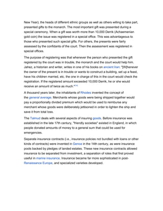 New Year); the heads of different ethnic groups as well as others willing to take part,
presented gifts to the monarch. The most important gift was presented during a
special ceremony. When a gift was worth more than 10,000 Derrik (Achaemenian
gold coin) the issue was registered in a special office. This was advantageous to
those who presented such special gifts. For others, the presents were fairly
assessed by the confidants of the court. Then the assessment was registered in
special offices.

The purpose of registering was that whenever the person who presented the gift
registered by the court was in trouble, the monarch and the court would help him.
Jahez, a historian and writer, writes in one of his books on ancient Iran: "[W]henever
the owner of the present is in trouble or wants to construct a building, set up a feast,
have his children married, etc. the one in charge of this in the court would check the
registration. If the registered amount exceeded 10,000 Derrik, he or she would
receive an amount of twice as much."[14]

A thousand years later, the inhabitants of Rhodes invented the concept of
the general average. Merchants whose goods were being shipped together would
pay a proportionally divided premium which would be used to reimburse any
merchant whose goods were deliberately jettisoned in order to lighten the ship and
save it from total loss.

The Talmud deals with several aspects of insuring goods. Before insurance was
established in the late 17th century, "friendly societies" existed in England, in which
people donated amounts of money to a general sum that could be used for
emergencies.

Separate insurance contracts (i.e., insurance policies not bundled with loans or other
kinds of contracts) were invented in Genoa in the 14th century, as were insurance
pools backed by pledges of landed estates. These new insurance contracts allowed
insurance to be separated from investment, a separation of roles that first proved
useful in marine insurance. Insurance became far more sophisticated in post-
Renaissance Europe, and specialized varieties developed.
 
