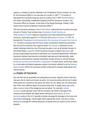 urgency, a change of opinion reflected in Sir Christopher Wren's inclusion of a site
for 'the Insurance Office' in his new plan for London in 1667."[16] A number of
attempted fire insurance schemes came to nothing, but in 1681 Nicholas Barbon,
and eleven associates, established England's first fire insurance company, the
'Insurance Office for Houses', at the back of the Royal Exchange. Initially, 5,000
homes were insured by Barbon's Insurance Office.[17]

The first insurance company in the United States underwrote fire insurance and was
formed in Charles Town (modern-day Charleston), South Carolina, in
1732. Benjamin Franklin helped to popularize and make standard the practice of
insurance, particularly against fire in the form ofperpetual insurance. In 1752, he
founded the Philadelphia Contributionship for the Insurance of Houses from Loss by
Fire. Franklin's company was the first to make contributions toward fire prevention.
Not only did his company warn against certain fire hazards, it refused to insure
certain buildings where the risk of fire was too great, such as all wooden houses. In
the United States, regulation of the insurance industry is highly Balkanized, with
primary responsibility assumed by individual state insurance departments. Whereas
insurance markets have become centralized nationally and internationally, state
insurance commissioners operate individually, though at times in concert through
a national insurance commissioners' organization. In recent years, some have called
for a dual state and federal regulatory system (commonly referred to as the Optional
federal charter (OFC)) for insurance similar to that which oversees state banks and
national banks.

[edit]Types   of insurance
Any risk that can be quantified can potentially be insured. Specific kinds of risk that
may give rise to claims are known as perils. An insurance policy will set out in detail
which perils are covered by the policy and which are not. Below are non-exhaustive
lists of the many different types of insurance that exist. A single policy may cover
risks in one or more of the categories set out below. For example, vehicle
insurance would typically cover both the property risk (theft or damage to the
vehicle) and the liability risk (legal claims arising from anaccident). A home
insurance policy in the U.S. typically includes coverage for damage to the home and
the owner's belongings, certain legal claims against the owner, and even a small
amount of coverage for medical expenses of guests who are injured on the owner's
property.
 