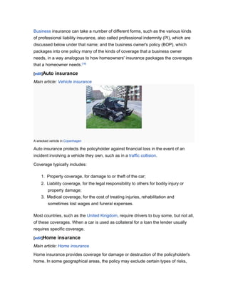 Business insurance can take a number of different forms, such as the various kinds
of professional liability insurance, also called professional indemnity (PI), which are
discussed below under that name; and the business owner's policy (BOP), which
packages into one policy many of the kinds of coverage that a business owner
needs, in a way analogous to how homeowners' insurance packages the coverages
that a homeowner needs.[18]

[edit]Auto   insurance
Main article: Vehicle insurance




A wrecked vehicle in Copenhagen

Auto insurance protects the policyholder against financial loss in the event of an
incident involving a vehicle they own, such as in a traffic collision.

Coverage typically includes:

    1. Property coverage, for damage to or theft of the car;
    2. Liability coverage, for the legal responsibility to others for bodily injury or
         property damage;
    3. Medical coverage, for the cost of treating injuries, rehabilitation and
         sometimes lost wages and funeral expenses.

Most countries, such as the United Kingdom, require drivers to buy some, but not all,
of these coverages. When a car is used as collateral for a loan the lender usually
requires specific coverage.

[edit]Home     insurance
Main article: Home insurance
Home insurance provides coverage for damage or destruction of the policyholder's
home. In some geographical areas, the policy may exclude certain types of risks,
 