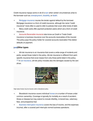 Credit insurance repays some or all of a loan when certain circumstances arise to
the borrower such as unemployment, disability, or death.

          Mortgage insurance insures the lender against default by the borrower.
    Mortgage insurance is a form of credit insurance, although the name "credit
    insurance" more often is used to refer to policies that cover other kinds of debt.
          Many credit cards offer payment protection plans which are a form of credit
    insurance.
          Accounts Receivable insurance also know as Credit or Trade Credit
    insurance is business insurance over the accounts receivables of the insured.
    The policy pays the policy holder for covered accounts receivable if the debtor
    defaults on payment.

[edit]Other     types

          All-risk insurance is an insurance that covers a wide-range of incidents and
    perils, except those noted in the policy. All-risk insurance is different from peril-
    specific insurance that cover losses from only those perils listed in the policy.
    [22]
           In car insurance, all-risk policy includes also the damages caused by the own
    driver.




High-value horses may be insured under a bloodstock policy


          Bloodstock insurance covers individual horses or a number of horses under
    common ownership. Coverage is typically for mortality as a result of accident,
    illness or disease but may extend to include infertility, in-transit loss, veterinary
    fees, and prospective foal.
          Business interruption insurance covers the loss of income, and the expenses
    incurred, after a covered peril interrupts normal business operations.
 