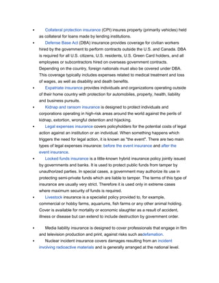       Collateral protection insurance (CPI) insures property (primarily vehicles) held
    as collateral for loans made by lending institutions.
      Defense Base Act (DBA) insurance provides coverage for civilian workers
    hired by the government to perform contracts outside the U.S. and Canada. DBA
    is required for all U.S. citizens, U.S. residents, U.S. Green Card holders, and all
    employees or subcontractors hired on overseas government contracts.
    Depending on the country, foreign nationals must also be covered under DBA.
    This coverage typically includes expenses related to medical treatment and loss
    of wages, as well as disability and death benefits.
      Expatriate insurance provides individuals and organizations operating outside
    of their home country with protection for automobiles, property, health, liability
    and business pursuits.
      Kidnap and ransom insurance is designed to protect individuals and
    corporations operating in high-risk areas around the world against the perils of
    kidnap, extortion, wrongful detention and hijacking.
      Legal expenses insurance covers policyholders for the potential costs of legal
    action against an institution or an individual. When something happens which
    triggers the need for legal action, it is known as "the event". There are two main
    types of legal expenses insurance: before the event insurance and after the
    event insurance.
      Locked funds insurance is a little-known hybrid insurance policy jointly issued
    by governments and banks. It is used to protect public funds from tamper by
    unauthorized parties. In special cases, a government may authorize its use in
    protecting semi-private funds which are liable to tamper. The terms of this type of
    insurance are usually very strict. Therefore it is used only in extreme cases
    where maximum security of funds is required.
      Livestock insurance is a specialist policy provided to, for example,
    commercial or hobby farms, aquariums, fish farms or any other animal holding.
    Cover is available for mortality or economic slaughter as a result of accident,
    illness or disease but can extend to include destruction by government order.

      Media liability insurance is designed to cover professionals that engage in film
    and television production and print, against risks such asdefamation.
      Nuclear incident insurance covers damages resulting from an incident
    involving radioactive materials and is generally arranged at the national level.
 