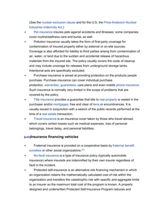 (See the nuclear exclusion clause and for the U.S. the Price-Anderson Nuclear
    Industries Indemnity Act.)
      Pet insurance insures pets against accidents and illnesses; some companies
    cover routine/wellness care and burial, as well.
      Pollution insurance usually takes the form of first-party coverage for
    contamination of insured property either by external or on-site sources.
    Coverage is also afforded for liability to third parties arising from contamination of
    air, water, or land due to the sudden and accidental release of hazardous
    materials from the insured site. The policy usually covers the costs of cleanup
    and may include coverage for releases from underground storage tanks.
    Intentional acts are specifically excluded.
      Purchase insurance is aimed at providing protection on the products people
    purchase. Purchase insurance can cover individual purchase
    protection, warranties, guarantees, care plans and even mobile phone insurance.
    Such insurance is normally very limited in the scope of problems that are
    covered by the policy.
      Title insurance provides a guarantee that title to real property is vested in the
    purchaser and/or mortgagee, free and clear of liens or encumbrances. It is
    usually issued in conjunction with a search of the public records performed at the
    time of a real estate transaction.
      Travel insurance is an insurance cover taken by those who travel abroad,
    which covers certain losses such as medical expenses, loss of personal
    belongings, travel delay, and personal liabilities.

[edit]Insurance    financing vehicles

      Fraternal insurance is provided on a cooperative basis by fraternal benefit
    societies or other social organizations.[23]
      No-fault insurance is a type of insurance policy (typically automobile
    insurance) where insureds are indemnified by their own insurer regardless of
    fault in the incident.
      Protected self-insurance is an alternative risk financing mechanism in which
    an organization retains the mathematically calculated cost of risk within the
    organization and transfers the catastrophic risk with specific and aggregate limits
    to an insurer so the maximum total cost of the program is known. A properly
    designed and underwritten Protected Self-Insurance Program reduces and
 