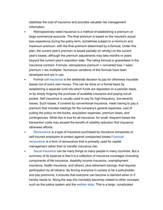 stabilizes the cost of insurance and provides valuable risk management
    information.
      Retrospectively rated insurance is a method of establishing a premium on
    large commercial accounts. The final premium is based on the insured's actual
    loss experience during the policy term, sometimes subject to a minimum and
    maximum premium, with the final premium determined by a formula. Under this
    plan, the current year's premium is based partially (or wholly) on the current
    year's losses, although the premium adjustments may take months or years
    beyond the current year's expiration date. The rating formula is guaranteed in the
    insurance contract. Formula: retrospective premium = converted loss + basic
    premium × tax multiplier. Numerous variations of this formula have been
    developed and are in use.
      Formal self insurance is the deliberate decision to pay for otherwise insurable
    losses out of one's own money. This can be done on a formal basis by
    establishing a separate fund into which funds are deposited on a periodic basis,
    or by simply forgoing the purchase of available insurance and paying out-of-
    pocket. Self insurance is usually used to pay for high-frequency, low-severity
    losses. Such losses, if covered by conventional insurance, mean having to pay a
    premium that includes loadings for the company's general expenses, cost of
    putting the policy on the books, acquisition expenses, premium taxes, and
    contingencies. While this is true for all insurance, for small, frequent losses the
    transaction costs may exceed the benefit of volatility reduction that insurance
    otherwise affords.
      Reinsurance is a type of insurance purchased by insurance companies or
    self-insured employers to protect against unexpected losses.Financial
    reinsurance is a form of reinsurance that is primarily used for capital
    management rather than to transfer insurance risk.
      Social insurance can be many things to many people in many countries. But a
    summary of its essence is that it is a collection of insurance coverages (including
    components of life insurance, disability income insurance, unemployment
    insurance, health insurance, and others), plus retirement savings, that requires
    participation by all citizens. By forcing everyone in society to be a policyholder
    and pay premiums, it ensures that everyone can become a claimant when or if
    he/she needs to. Along the way this inevitably becomes related to other concepts
    such as the justice system and the welfare state. This is a large, complicated
 