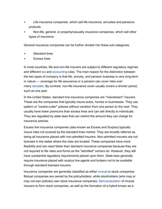       Life insurance companies, which sell life insurance, annuities and pensions
    products.
      Non-life, general, or property/casualty insurance companies, which sell other
    types of insurance.

General insurance companies can be further divided into these sub categories.

      Standard lines
      Excess lines

In most countries, life and non-life insurers are subject to different regulatory regimes
and different tax and accounting rules. The main reason for the distinction between
the two types of company is that life, annuity, and pension business is very long-term
in nature — coverage for life assurance or a pension can cover risks over
many decades. By contrast, non-life insurance cover usually covers a shorter period,
such as one year.

In the United States, standard line insurance companies are "mainstream" insurers.
These are the companies that typically insure autos, homes or businesses. They use
pattern or "cookie-cutter" policies without variation from one person to the next. They
usually have lower premiums than excess lines and can sell directly to individuals.
They are regulated by state laws that can restrict the amount they can charge for
insurance policies.

Excess line insurance companies (also known as Excess and Surplus) typically
insure risks not covered by the standard lines market. They are broadly referred as
being all insurance placed with non-admitted insurers. Non-admitted insurers are not
licensed in the states where the risks are located. These companies have more
flexibility and can react faster than standard insurance companies because they are
not required to file rates and forms as the "admitted" carriers do. However, they still
have substantial regulatory requirements placed upon them. State laws generally
require insurance placed with surplus line agents and brokers not to be available
through standard licensed insurers.

Insurance companies are generally classified as either mutual or stock companies.
Mutual companies are owned by the policyholders, while stockholders (who may or
may not own policies) own stock insurance companies. Demutualization of mutual
insurers to form stock companies, as well as the formation of a hybrid known as a
 