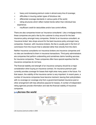         heavy and increasing premium costs in almost every line of coverage;
        difficulties in insuring certain types of fortuitous risk;
        differential coverage standards in various parts of the world;
        rating structures which reflect market trends rather than individual loss
    experience;
        insufficient credit for deductibles and/or loss control efforts.

There are also companies known as 'insurance consultants'. Like a mortgage broker,
these companies are paid a fee by the customer to shop around for the best
insurance policy amongst many companies. Similar to an insurance consultant, an
'insurance broker' also shops around for the best insurance policy amongst many
companies. However, with insurance brokers, the fee is usually paid in the form of
commission from the insurer that is selected rather than directly from the client.

Neither insurance consultants nor insurance brokers are insurance companies and
no risks are transferred to them in insurance transactions. Third party administrators
are companies that perform underwriting and sometimes claims handling services
for insurance companies. These companies often have special expertise that the
insurance companies do not have.

The financial stability and strength of an insurance company should be a major
consideration when buying an insurance contract. An insurance premium paid
currently provides coverage for losses that might arise many years in the future. For
that reason, the viability of the insurance carrier is very important. In recent years, a
number of insurance companies have become insolvent, leaving their policyholders
with no coverage (or coverage only from a government-backed insurance pool or
other arrangement with less attractive payouts for losses). A number of independent
rating agencies provide information and rate the financial viability of insurance
companies.

[edit]Across        the world




Life insurance premiums written in 2005
 