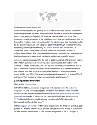 Non-life insurance premiums written in 2005

Global insurance premiums grew by 3.4% in 2008 to reach $4.3 trillion. For the first
time in the past three decades, premium income declined in inflation-adjusted terms,
with non-life premiums falling by 0.8% and life premiums falling by 3.5%. The
insurance industry is exposed to the global economic downturn on the assets side by
the decline in returns on investments and on the liabilities side by a rise in claims. So
far the extent of losses on both sides has been limited although investment returns
fell sharply following the bankruptcy of Lehman Brothers and bailout ofAIG in
September 2008. The financial crisis has shown that the insurance sector is
sufficiently capitalised. The vast majority of insurance companies had enough capital
to absorb losses and only a small number turned to government for support.

Advanced economies account for the bulk of global insurance. With premium income
of $1,753bn, Europe was the most important region in 2008, followed by North
America $1,346bn and Asia $933bn. The top four countries generated more than a
half of premiums. The US and Japan alone accounted for 40% of world insurance,
much higher than their 7% share of the global population. Emerging markets
accounted for over 85% of the world’s population but generated only around 10% of
premiums. Their markets are however growing at a quicker pace.[24]

[edit]Regulatory        differences
Main article: Insurance law
In the United States, insurance is regulated by the states under the McCarran-
Ferguson Act, with "periodic proposals for federal intervention", and a nonprofit
coalition of state insurance agencies called the National Association of Insurance
Commissioners works to harmonize the country's different laws and regulations.
[25]
       The National Conference of Insurance Legislators (NCOIL) also works to
harmonize the different state laws.[26]

In the European Union, the Third Non-Life Directive and the Third Life Directive, both
passed in 1992 and effective 1994, created a single insurance market in Europe and
allowed insurance companies to offer insurance anywhere in the EU (subject to
 