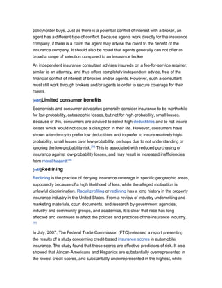 policyholder buys. Just as there is a potential conflict of interest with a broker, an
agent has a different type of conflict. Because agents work directly for the insurance
company, if there is a claim the agent may advise the client to the benefit of the
insurance company. It should also be noted that agents generally can not offer as
broad a range of selection compared to an insurance broker.

An independent insurance consultant advises insureds on a fee-for-service retainer,
similar to an attorney, and thus offers completely independent advice, free of the
financial conflict of interest of brokers and/or agents. However, such a consultant
must still work through brokers and/or agents in order to secure coverage for their
clients.

[edit]Limited   consumer benefits
Economists and consumer advocates generally consider insurance to be worthwhile
for low-probability, catastrophic losses, but not for high-probability, small losses.
Because of this, consumers are advised to select high deductibles and to not insure
losses which would not cause a disruption in their life. However, consumers have
shown a tendency to prefer low deductibles and to prefer to insure relatively high-
probability, small losses over low-probability, perhaps due to not understanding or
ignoring the low-probability risk.[30] This is associated with reduced purchasing of
insurance against low-probability losses, and may result in increased inefficiencies
from moral hazard.[30]

[edit]Redlining

Redlining is the practice of denying insurance coverage in specific geographic areas,
supposedly because of a high likelihood of loss, while the alleged motivation is
unlawful discrimination. Racial profiling or redlining has a long history in the property
insurance industry in the United States. From a review of industry underwriting and
marketing materials, court documents, and research by government agencies,
industry and community groups, and academics, it is clear that race has long
affected and continues to affect the policies and practices of the insurance industry.
[31]



In July, 2007, The Federal Trade Commission (FTC) released a report presenting
the results of a study concerning credit-based insurance scores in automobile
insurance. The study found that these scores are effective predictors of risk. It also
showed that African-Americans and Hispanics are substantially overrepresented in
the lowest credit scores, and substantially underrepresented in the highest, while
 