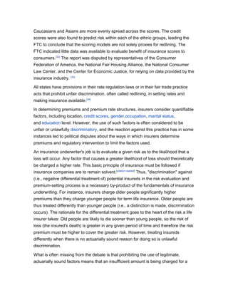 Caucasians and Asians are more evenly spread across the scores. The credit
scores were also found to predict risk within each of the ethnic groups, leading the
FTC to conclude that the scoring models are not solely proxies for redlining. The
FTC indicated little data was available to evaluate benefit of insurance scores to
consumers.[32] The report was disputed by representatives of the Consumer
Federation of America, the National Fair Housing Alliance, the National Consumer
Law Center, and the Center for Economic Justice, for relying on data provided by the
insurance industry. [33]

All states have provisions in their rate regulation laws or in their fair trade practice
acts that prohibit unfair discrimination, often called redlining, in setting rates and
making insurance available.[34]

In determining premiums and premium rate structures, insurers consider quantifiable
factors, including location, credit scores, gender,occupation, marital status,
and education level. However, the use of such factors is often considered to be
unfair or unlawfully discriminatory, and the reaction against this practice has in some
instances led to political disputes about the ways in which insurers determine
premiums and regulatory intervention to limit the factors used.

An insurance underwriter's job is to evaluate a given risk as to the likelihood that a
loss will occur. Any factor that causes a greater likelihood of loss should theoretically
be charged a higher rate. This basic principle of insurance must be followed if
insurance companies are to remain solvent.[citation needed] Thus, "discrimination" against
(i.e., negative differential treatment of) potential insureds in the risk evaluation and
premium-setting process is a necessary by-product of the fundamentals of insurance
underwriting. For instance, insurers charge older people significantly higher
premiums than they charge younger people for term life insurance. Older people are
thus treated differently than younger people (i.e., a distinction is made, discrimination
occurs). The rationale for the differential treatment goes to the heart of the risk a life
insurer takes: Old people are likely to die sooner than young people, so the risk of
loss (the insured's death) is greater in any given period of time and therefore the risk
premium must be higher to cover the greater risk. However, treating insureds
differently when there is no actuarially sound reason for doing so is unlawful
discrimination.

What is often missing from the debate is that prohibiting the use of legitimate,
actuarially sound factors means that an insufficient amount is being charged for a
 
