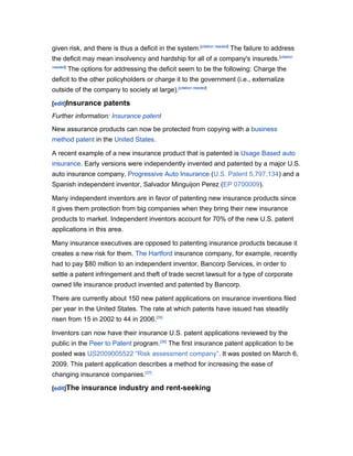 given risk, and there is thus a deficit in the system.[citation needed] The failure to address
the deficit may mean insolvency and hardship for all of a company's insureds.[citation
needed]
          The options for addressing the deficit seem to be the following: Charge the
deficit to the other policyholders or charge it to the government (i.e., externalize
outside of the company to society at large).[citation needed]

[edit]Insurance       patents
Further information: Insurance patent
New assurance products can now be protected from copying with a business
method patent in the United States.

A recent example of a new insurance product that is patented is Usage Based auto
insurance. Early versions were independently invented and patented by a major U.S.
auto insurance company, Progressive Auto Insurance (U.S. Patent 5,797,134) and a
Spanish independent inventor, Salvador Minguijon Perez (EP 0700009).

Many independent inventors are in favor of patenting new insurance products since
it gives them protection from big companies when they bring their new insurance
products to market. Independent inventors account for 70% of the new U.S. patent
applications in this area.

Many insurance executives are opposed to patenting insurance products because it
creates a new risk for them. The Hartford insurance company, for example, recently
had to pay $80 million to an independent inventor, Bancorp Services, in order to
settle a patent infringement and theft of trade secret lawsuit for a type of corporate
owned life insurance product invented and patented by Bancorp.

There are currently about 150 new patent applications on insurance inventions filed
per year in the United States. The rate at which patents have issued has steadily
risen from 15 in 2002 to 44 in 2006.[35]

Inventors can now have their insurance U.S. patent applications reviewed by the
public in the Peer to Patent program.[36] The first insurance patent application to be
posted was US2009005522 “Risk assessment company”. It was posted on March 6,
2009. This patent application describes a method for increasing the ease of
changing insurance companies.[37]

[edit]The     insurance industry and rent-seeking
 