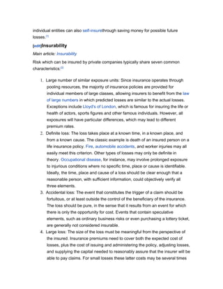 individual entities can also self-insurethrough saving money for possible future
losses.[1]

[edit]Insurability

Main article: Insurability
Risk which can be insured by private companies typically share seven common
characteristics:[2]

    1. Large number of similar exposure units: Since insurance operates through
        pooling resources, the majority of insurance policies are provided for
        individual members of large classes, allowing insurers to benefit from the law
        of large numbers in which predicted losses are similar to the actual losses.
        Exceptions include Lloyd's of London, which is famous for insuring the life or
        health of actors, sports figures and other famous individuals. However, all
        exposures will have particular differences, which may lead to different
        premium rates.
    2. Definite loss: The loss takes place at a known time, in a known place, and
        from a known cause. The classic example is death of an insured person on a
        life insurance policy. Fire, automobile accidents, and worker injuries may all
        easily meet this criterion. Other types of losses may only be definite in
        theory. Occupational disease, for instance, may involve prolonged exposure
        to injurious conditions where no specific time, place or cause is identifiable.
        Ideally, the time, place and cause of a loss should be clear enough that a
        reasonable person, with sufficient information, could objectively verify all
        three elements.
    3. Accidental loss: The event that constitutes the trigger of a claim should be
        fortuitous, or at least outside the control of the beneficiary of the insurance.
        The loss should be pure, in the sense that it results from an event for which
        there is only the opportunity for cost. Events that contain speculative
        elements, such as ordinary business risks or even purchasing a lottery ticket,
        are generally not considered insurable.
    4. Large loss: The size of the loss must be meaningful from the perspective of
        the insured. Insurance premiums need to cover both the expected cost of
        losses, plus the cost of issuing and administering the policy, adjusting losses,
        and supplying the capital needed to reasonably assure that the insurer will be
        able to pay claims. For small losses these latter costs may be several times
 