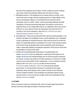 the size of the expected cost of losses. There is hardly any point in paying
       such costs unless the protection offered has real value to a buyer.
    5. Affordable premium: If the likelihood of an insured event is so high, or the
       cost of the event so large, that the resulting premium is large relative to the
       amount of protection offered, it is not likely that the insurance will be
       purchased, even if on offer. Further, as the accounting profession formally
       recognizes in financial accounting standards, the premium cannot be so
       large that there is not a reasonable chance of a significant loss to the insurer.
       If there is no such chance of loss, the transaction may have the form of
       insurance, but not the substance. (See the U.S. Financial Accounting
       Standards Board standard number 113)
    6. Calculable loss: There are two elements that must be at least estimable, if not
       formally calculable: the probability of loss, and the attendant cost. Probability
       of loss is generally an empirical exercise, while cost has more to do with the
       ability of a reasonable person in possession of a copy of the insurance policy
       and a proof of loss associated with a claim presented under that policy to
       make a reasonably definite and objective evaluation of the amount of the loss
       recoverable as a result of the claim.
    7. Limited risk of catastrophically large losses: Insurable losses are
       ideally independent and non-catastrophic, meaning that the losses do not
       happen all at once and individual losses are not severe enough to bankrupt
       the insurer; insurers may prefer to limit their exposure to a loss from a single
       event to some small portion of their capital base. Capital constrains insurers'
       ability to sell earthquake insurance as well as wind insurance
       in hurricane zones. In the U.S., flood risk is insured by the federal
       government. In commercial fire insurance it is possible to find single
       properties whose total exposed value is well in excess of any individual
       insurer's capital constraint. Such properties are generally shared among
       several insurers, or are insured by a single insurer who syndicates the risk
       into the reinsurance market.

[edit]Legal

When a company insures an individual entity, there are basic legal requirements.
Several commonly cited legal principles of insurance include:[3]
 