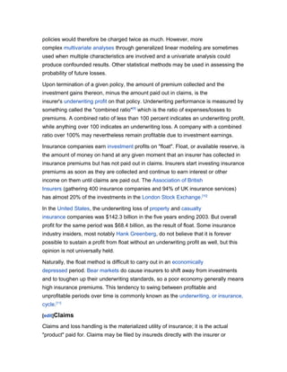 policies would therefore be charged twice as much. However, more
complex multivariate analyses through generalized linear modeling are sometimes
used when multiple characteristics are involved and a univariate analysis could
produce confounded results. Other statistical methods may be used in assessing the
probability of future losses.

Upon termination of a given policy, the amount of premium collected and the
investment gains thereon, minus the amount paid out in claims, is the
insurer's underwriting profit on that policy. Underwriting performance is measured by
something called the "combined ratio"[9] which is the ratio of expenses/losses to
premiums. A combined ratio of less than 100 percent indicates an underwriting profit,
while anything over 100 indicates an underwriting loss. A company with a combined
ratio over 100% may nevertheless remain profitable due to investment earnings.

Insurance companies earn investment profits on "float". Float, or available reserve, is
the amount of money on hand at any given moment that an insurer has collected in
insurance premiums but has not paid out in claims. Insurers start investing insurance
premiums as soon as they are collected and continue to earn interest or other
income on them until claims are paid out. The Association of British
Insurers (gathering 400 insurance companies and 94% of UK insurance services)
has almost 20% of the investments in the London Stock Exchange.[10]

In the United States, the underwriting loss of property and casualty
insurance companies was $142.3 billion in the five years ending 2003. But overall
profit for the same period was $68.4 billion, as the result of float. Some insurance
industry insiders, most notably Hank Greenberg, do not believe that it is forever
possible to sustain a profit from float without an underwriting profit as well, but this
opinion is not universally held.

Naturally, the float method is difficult to carry out in an economically
depressed period. Bear markets do cause insurers to shift away from investments
and to toughen up their underwriting standards, so a poor economy generally means
high insurance premiums. This tendency to swing between profitable and
unprofitable periods over time is commonly known as the underwriting, or insurance,
cycle.[11]

[edit]Claims

Claims and loss handling is the materialized utility of insurance; it is the actual
"product" paid for. Claims may be filed by insureds directly with the insurer or
 