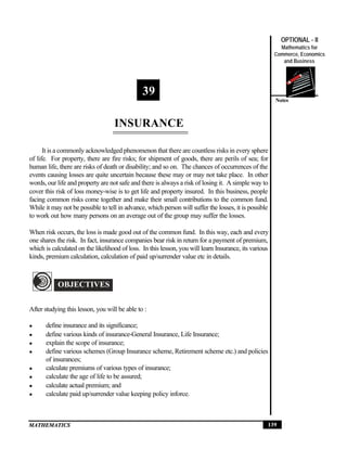 Insurance
                                                                                                         OPTIONAL - II
                                                                                                         Mathematics for
                                                                                                       Commerce, Economics
                                                                                                          and Business




                                               39
                                                                                                       Notes



                                   INSURANCE

      It is a commonly acknowledged phenomenon that there are countless risks in every sphere
of life. For property, there are fire risks; for shipment of goods, there are perils of sea; for
human life, there are risks of death or disability; and so on. The chances of occurrences of the
events causing losses are quite uncertain because these may or may not take place. In other
words, our life and property are not safe and there is always a risk of losing it. A simple way to
cover this risk of loss money-wise is to get life and property insured. In this business, people
facing common risks come together and make their small contributions to the common fund.
While it may not be possible to tell in advance, which person will suffer the losses, it is possible
to work out how many persons on an average out of the group may suffer the losses.

When risk occurs, the loss is made good out of the common fund. In this way, each and every
one shares the risk. In fact, insurance companies bear risk in return for a payment of premium,
which is calculated on the likelihood of loss. In this lesson, you will learn Insurance, its various
kinds, premium calculation, calculation of paid up/surrender value etc in details.

O
            OBJECTIVES


After studying this lesson, you will be able to :

l       define insurance and its significance;
l       define various kinds of insurance-General Insurance, Life Insurance;
l       explain the scope of insurance;
l       define various schemes (Group Insurance scheme, Retirement scheme etc.) and policies
        of insurances;
l       calculate premiums of various types of insurance;
l       calculate the age of life to be assured;
l       calculate actual premium; and
l       calculate paid up/surrender value keeping policy inforce.



MATHEMATICS                                                                                        139
 