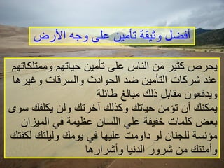 أفضل وثيقة تأمين على وجه الأرض يحرص كثير من الناس على تأمين حياتهم وممتلكاتهم عند شركات التأمين ضد الحوادث والسرقات وغيرها ويدفعون مقابل ذلك مبالغ طائلة يمكنك أن تؤمن حياتك وكذلك آخرتك ولن يكلفك سوى بعض كلمات خفيفة علي اللسان عظيمة في الميزان مؤنسة للجنان لو داومت عليها في يومك وليلتك لكفتك وأمنتك من شرور الدنيا وأشرارها   