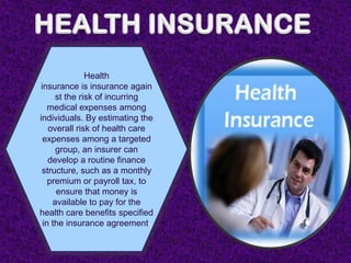Health
 insurance is insurance again
      st the risk of incurring
    medical expenses among
individuals. By estimating the
    overall risk of health care
  expenses among a targeted
      group, an insurer can
    develop a routine finance
 structure, such as a monthly
    premium or payroll tax, to
      ensure that money is
     available to pay for the
health care benefits specified
  in the insurance agreement.
 