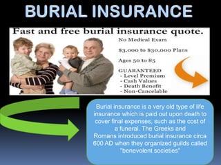 Burial insurance is a very old type of life
insurance which is paid out upon death to
 cover final expenses, such as the cost of
         a funeral. The Greeks and
Romans introduced burial insurance circa
600 AD when they organized guilds called
           "benevolent societies"
 