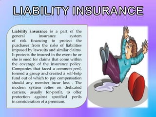 Liability insurance is a part of the
general          insurance         system
of risk financing to protect the
purchaser from the risks of liabilities
imposed by lawsuits and similar claims.
It protects the insured in the event he or
she is sued for claims that come within
the coverage of the insurance policy.
Companies that faced a common peril,
formed a group and created a self-help
fund out of which to pay compensation
should any member incur loss . The
modern system relies on dedicated
carriers, usually for-profit, to offer
protection against specified perils
in consideration of a premium.
 