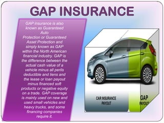 GAP insurance is also
   known as Guaranteed
             Auto
 Protection or Guaranteed
    Asset Protection and
   simply known as GAP
 within the North American
 financial industry. GAP is
the difference between the
   actual cash value of a
   vehicle minus all perils
  deductible and liens and
  the lease or loan payout
     minus financed soft
products or negative equity
 on a trade. GAP coverage
is mainly used on new and
  used small vehicles and
  heavy trucks, and some
    financing companies
          require it.
 