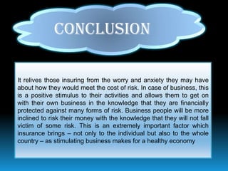 CONCLUSION

It relives those insuring from the worry and anxiety they may have
about how they would meet the cost of risk. In case of business, this
is a positive stimulus to their activities and allows them to get on
with their own business in the knowledge that they are financially
protected against many forms of risk. Business people will be more
inclined to risk their money with the knowledge that they will not fall
victim of some risk. This is an extremely important factor which
insurance brings – not only to the individual but also to the whole
country – as stimulating business makes for a healthy economy
 
