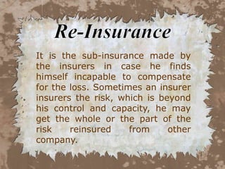 It is the sub-insurance made by
the insurers in case he finds
himself incapable to compensate
for the loss. Sometimes an insurer
insurers the risk, which is beyond
his control and capacity, he may
get the whole or the part of the
risk    reinsured    from     other
company.
 